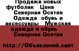 Продажа новых футболак › Цена ­ 300 - Северная Осетия Одежда, обувь и аксессуары » Мужская одежда и обувь   . Северная Осетия